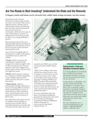 MONEY MANAGEMENT FOR TEENS
5Summer 2006FDIC Consumer News
Investments can be attractive
alternatives to bank savings accounts
as a way to earn money. They come in
different varieties, and they may be
sold by banks as well as by brokerage
firms and other financial institutions.
You can make money on
investments—often more than you can
earn on bank deposit accounts—by
selling them for more than you paid
for them or by earning dividends or
interest.
But investments also involve more
risks than bank deposits, including the
possibility that you could lose some or
all of your money if the investment
doesn’t perform well.
Some of the more popular types of
investments to consider (with a parent
or guardian if you are under 18)
include:
• Stocks, which are shares in the
ownership of a company. If the
company does well, you might be able
to sell your stock for more than you
paid for it. But if the company does
poorly and you want to sell your stock,
you might lose money.
• Bonds, which represent a promise
by a company or another organization
to pay a specific interest rate for
money you leave with it for a certain
time period.
• Mutual funds, which are
professionally-managed collections of
money from many different investors.
Each mutual fund buys a variety of
stocks, bonds or other investments.
Some mutual fund accounts can be
opened for an initial investment of
$250 or less.
You might find it interesting to invest
in companies whose products or
services you use and like. But it’s
especially important to remember that
investments involve risks and are not
insured by the FDIC—not even the
investments sold at FDIC-insured
banks.
“When you’re willing to take some
risks for your money to grow—and
you believe it won’t hurt you if some
or all of your money is lost—then
you’re ready to move from saving to
investing,” said James Williams, an
FDIC Consumer Affairs Specialist.
“But before any young person wants
to invest money it’s important for
them to consult with their parents, do
some research and consider getting
professional advice.”
For more information about the
basics of investing, including the
potential risk and rewards, start at the
U.S. Securities and Exchange
Commission’s Web site “Beginners’
Guide to Investing” at
www.sec.gov/investor/pubs/
begininvest.htm.
Are You Ready to Start Investing? Understand the Risks and the Rewards
Company stocks and bonds can be attractive but, unlike bank savings accounts, can lose money
Savings Bonds: A Safe and
Affordable Investment Option
U.S. Savings Bonds are investments
that are backed by the federal
government and offer a safe, easy
way for teens (and anyone else) to
save for the future.
Savings Bonds are affordable—you
can buy a bond electronically
through the U.S. Treasury for as
little as $25 or purchase a paper
bond from a local bank starting at
$50. Savings Bonds also pay interest
rates that are competitive with
other forms of saving. And you will
always get your money back, unlike
with stocks and certain other
investments.
For more information, go to
www.treasurydirect.gov or call
toll-free 1-800-4US-BOND,
which is 1-800-487-2663.
 