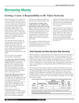 MONEY MANAGEMENT FOR TEENS
7Summer 2006FDIC Consumer News
amount you can borrow), which can
keep you from getting deeply in debt.
An alternative to buying with a
credit card is to use a debit card,
but this also comes with costs and
risks. A debit card allows you to make
purchases without paying interest or
getting into debt because the money
is automatically deducted from an
existing savings or checking account.
Again, if you’re under 18, you may
qualify for this card with a parent or
other adult.
One example of a debit card that may
be appropriate for teens 13 and older
is a pre-paid card that carries a certain
value from which purchases are
Borrowing money can be a great way
to buy something now and pay for it
over time. And yes, there are ways for
a teen to borrow money. But there are
some important thing to remember if
you borrow money. One is that
borrowing usually involves a cost
called “interest,” which is the fee to
compensate the bank or other lender
when you use their money. This is the
reverse of what happens when the
bank pays you interest to put your
money in the bank.
Also, when you borrow money you
are promising to repay the loan on a
schedule. If you don’t keep that
promise, the results can be very
costly—either in late payments you’ll
owe or in damage to your reputation,
which means you could have a
tougher time borrowing money in the
future.
Here are some of your options…
and important considerations.
For many teens, their first lenders
are their parents. If your parents are
willing to lend you money, they
probably will set repayment terms
(how much to pay back and when).
They also may require you to pay
more money than you borrowed, as a
bank would do when it lends people
money and charges interest.
You may be able to get access to a
credit card or bank loan. Under
most state laws, for example, you must
be at least 18 years old to obtain your
own credit card and be held
responsible for repaying the debt. If
you’re under 18, though, you can
qualify for a credit card along with a
parent or other adult.
If you and your parents are
comfortable with you having access to
a credit card, there are cards designed
just for teens. One is a credit card
with a low credit limit (maximum
Borrowing Money
Getting a Loan: A Responsibility to Be Taken Seriously
Small Payments Can Mean Big Costs When Borrowing
Here’s a situation you won’t encounter for a few years, but it’s never too early to
begin learning how credit (borrowing) works. The main message is this: The
longer you take to pay back what you owe on a credit card or loan, the more
you’ll pay the lender in interest charges. In particular, if you use a credit card to
make a major purchase and you only pay back a little of what you owe each
month, “it will take you a very long time to pay off the balance, and the interest
costs can be shocking,” according to Janet Kincaid, FDIC Senior Consumer
Affairs Officer.
The chart below shows what an expensive purchase will really cost you if you
charge it and only pay back the minimum amount due each month, which may
be something like $20 or $30. In this example, a $500 stereo would end up
costing you about $900 when you figure in the total interest you’d pay, and a
$1,000 computer would set you back more than $2,100. If you instead pay back
as much as you can each month—the entire balance, if possible—you can really
limit interest charges.
Item
Stereo $500
$1,000
7
13
$367
$1,129
$867
$2,129Computer
Purchase Price
Years to
Pay Off With Minimum
Monthly Payments
Total
Interest
Paid
Total
Cost
Note: Years are rounded to the nearest whole year. These examples assume an interest rate
(Annual Percentage Rate) of 18 percent and a minimum monthly payment of the interest due plus
one percent of the outstanding balance owed.
deducted. This kind of debit card isn’t
linked to your bank account. Instead,
just like with a pre-paid telephone
plan, there is a limit on how much
you may spend.
Keep in mind that many debit cards
have fees that can add up quickly, so
make sure you ask about fees before
using a debit card. Also, because a
debit card can provide a thief easy
access to an account, you need to
protect your card and any PINs
(personal identification numbers) that
go with it.
 