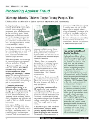 8
MONEY MANAGEMENT FOR TEENS
Summer 2006FDIC Consumer News
You’ve probably heard or read about
“identity theft,” which happens when
someone learns enough private
information about another person to
be able to withdraw money from a
bank account or obtain a new credit
card in that other person’s name and
use it for purchases that will not be
paid for. But did you know that adults
aren’t the only people whose identity
is being used by ID thieves?
Crooks target young people like you
even though you may be too young to
have a checking account or credit card
on your own. They can use your
name, address and Social Security
Number to open accounts.
While we don’t want to scare you, we
do want to help you protect yourself
and your family from ID theft.
• Be extra careful with your full
name and address, date of birth,
Social Security Number, bank
account information, phone
number and your mother’s maiden
name. This is personal information
that banks and other businesses use to
confirm your identity, which can be
very valuable to an ID thief wanting to
pose as you to commit fraud.
• Don’t give out personal
information in response to an
incoming call or e-mail from a
stranger or an advertisement on the
Internet. For example, beware of
what law enforcement officials call
“phishing,” a type of identity theft in
which criminals use fake Web sites and
e-mails to “fish” for valuable personnel
information.
In the typical phishing scam, you
receive an e-mail supposedly from a
company you may do business with or
even from a government agency. The
e-mail describes a reason you must
“resubmit” bank account numbers or
other personal information. If you
follow their instructions, the thieves
hiding behind what you think is a
legitimate Web site or e-mail can use
the information to withdraw or spend
money in your name.
“Identity thieves are very good at
pretending to be legitimate business
people and government officials so
they can convince others to share
personal information or even send
money,” said Michael Benardo,
manager of the FDIC’s financial
crimes section.
That’s why you should never provide
personal information in response to a
phone call, e-mail or a pop-up ad on
the Web, no matter how official it
may appear to be.
• Never share your passwords or
ID numbers for your computer
with friends or strangers. Be
especially suspicious of new “friends”
you’ve met through the Internet, such
as through a Web site where people
can post information about themselves
and can contact others through that
site. These people could be fraud
artists.
• Don’t leave your birth certificate
or documents with your Social
Security Number unprotected at
home, at school or anywhere else.
For example, while you may need to
Protecting Against Fraud
Warning: Identity Thieves Target Young People, Too
Criminals use the Internet to obtain personal information and steal money
provide your birth certificate as proof
of your age when you sign up for a
sports league or get your learner’s
permit, you shouldn’t leave your birth
certificate in your locker at school or
any other place that may not be safe.
For more information about avoiding
ID theft, visit the Federal Trade
Commission’s Web site for consumers
at www.consumer.gov/idtheft.
How AreYou Saving Money?
Send Us Your Stories
Calling all teens. Please help us
help other young people be smart
money managers. In 250 words or
less, we want you to tell us your
story about how you’re saving
more, spending less, shopping
smarter, or otherwise managing
your money. Also tell us what
you’ve learned from your
experience that other young people
would find useful. Some of the best
stories or tips may be included in an
upcoming issue of our quarterly
publication FDIC Consumer News,
so that other students around the
country can learn from you!
Please send your stories by e-mail
to communications@fdic.gov and
put “Savings Success Stories” in the
subject line. If you don’t have access
to e-mail, write a letter to the
FDIC, Office of Public Affairs,
550 17th Street, NW, Room 7100,
Washington, DC 20429. Don’t
worry—we won’t publish names
without permission. But we do ask
that, when you write to us, include
your name, address and phone
number (in case we need to ask you
a question), and your age. Send us
your success stories today!
 