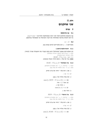 ‫סיכום‬ ‫־‬ ‫מלאכותית‬ ‫בינה‬ '‫ב‬ ‫סמסטר‬ ‫־‬ ‫תשעז‬
II ‫חלק‬
‫שחקנים‬ ‫שני‬
‫עצים‬ 5
‫מינימקס‬ ‫עץ‬ 5.1
.max‫ו־‬ min ‫־‬ (‫לסירוגין‬ ‫)שמתחלפות‬ ‫רמות‬ ‫סוגי‬ ‫לשתי‬ ‫מחולקים‬ ‫מינמקס‬ ‫עצי‬
.(‫)בהתאם‬ ‫המקסימלי‬ ‫או‬ ‫המינימלי‬ ‫הערך‬ ‫את‬ ‫שמתחתיה‬ ‫מהרמה‬ ‫לוקחת‬ ‫רמה‬ ‫כל‬
α − β 5.2
.‫בעץ‬ ‫ענפים‬ ‫לגיזום‬ ‫אלגוריתם‬ ‫הוא‬ α − β ‫אלגוריתם‬
(s)‫חיפוש־אלפא־ביתא‬ 5.2.1
.(‫לבחור‬ ‫שצריך‬ ‫ההפעולה‬ ‫את‬ ‫מעביר‬ ‫בסוף‬ ‫והוא‬ ‫מתחילים‬ ‫שממנו‬ ‫האלגוריתם‬ ‫)זה‬
.(‫במשחק‬ ‫הנוכחי‬ ‫)המצב‬ ‫העץ‬ ‫שורש‬ ‫־‬s :‫קלט‬
‫במשחק‬ ‫הבא‬ ‫המהלך‬ :‫פלט‬
MAX − V (s, +∞, −∞) → v
.(‫שננקוט‬ ‫העולה‬ ‫תהיה‬ ‫)וזאת‬ v ‫עלה‬ ‫של‬ ‫ערך‬ :‫החזר‬
MAX − V (s, α, β) ‫־‬ ‫מקסימלי‬ ‫ערך‬ 5.2.2
.(‫)חסמים‬ ‫מספרים‬ ‫שני‬ ‫־‬ α, β ,‫קודקוד‬ ‫־‬ s :‫קלט‬
.‫בעץ‬ ‫עלה‬ ‫של‬ ‫כלשהו‬ ‫ערך‬ ‫־‬ V (s) :‫פלט‬
.‫וסיים‬ ‫ערכו‬ ‫את‬ ‫החזר‬ ‫־‬ ‫עלה‬ ‫הוא‬ s ‫אם‬ .1
.−∞ → v .2
:‫בצע‬ s ‫של‬ ‫מילדיו‬ ‫אחד‬ ‫לכל‬ .3
.max {v, MIN − V (s, α, β)} → v (‫)א‬
:‫אזי‬ v ≥ β ‫אם‬ (‫)ב‬
.v ‫את‬ ‫החזר‬ .i
.max {α, v} → α (‫)ג‬
.v ‫את‬ ‫החזר‬ .4
MIN − V (s, α, β) ‫־‬ ‫מינמלי‬ ‫ערך‬ 5.2.3
.(‫)חסמים‬ ‫מספרים‬ ‫שני‬ ‫־‬ α, β ,‫קודקוד‬ ‫־‬ s :‫קלט‬
.‫בעץ‬ ‫עלה‬ ‫של‬ ‫כלשהו‬ ‫ערך‬ ‫־‬ V (s) :‫פלט‬
.‫וסיים‬ ‫ערכו‬ ‫את‬ ‫החזר‬ ‫־‬ ‫עלה‬ ‫הוא‬ s ‫אם‬ .1
.+∞ → v .2
:‫בצע‬ s ‫של‬ ‫מילדיו‬ ‫אחד‬ ‫לכל‬ .3
.max {v, MAX − V (s, α, β)} → v (‫)א‬
12
 