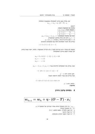 ‫סיכום‬ ‫־‬ ‫מלאכותית‬ ‫בינה‬ '‫ב‬ ‫סמסטר‬ ‫־‬ ‫תשעז‬
:‫הנוסחה‬ ‫באמצעות‬ ‫למשקולת‬ ‫עדכון‬ ‫בצע‬ ‫אחרת‬ (‫)א‬
wit+1
= wit
+ η · (O − T) · xi
:‫דוגמא‬
:‫הבאה‬ ‫הפונקציה‬ ‫על‬ ‫נסתכל‬
x1 x2 ‫רצויה‬ ‫תוצאה‬
1 1 ‫1־‬
2 2 1
.w0 = 5, w1 = 1, w1 = 1 :‫המשקלים‬ ‫שלושת‬ ‫את‬ ‫ניקח‬
.(‫הפונקציה‬ ‫בחישוב‬ ‫נכלל‬ ‫לא‬ ‫)הוא‬ x0 = −1
.η = 0.1, (−1 ‫אחרת‬ ,1 ‫אזי‬ 0‫מ־‬ ‫גדול‬ ‫)אם‬ t = 0
:‫הנתונים‬ ‫המשקלים‬ ‫עם‬ ‫הללו‬ ‫המשתנים‬ ‫הערך‬ ‫את‬ ‫נבדוק‬
−1 · 5 + 2 · 1 + 2 · 1 = −1
.‫בתיוג‬ ‫טעות‬ ‫ישנה‬ ,‫כלומר‬ .‫הפונקציה‬ ‫הגדרת‬ ‫עפ‬ 1 ‫לקבל‬ ‫צריכים‬ ‫היינו‬ !‫טובה‬ ‫לא‬ ‫תוצאה‬
:‫למשקולות‬ ‫עידכון‬ ‫לבצע‬ ‫נצטרך‬ ‫לכן‬
w0 = 5 + 0.1 (1 − (−1)) · (−1) = 4.8
w1 = · · · = 1.4
w2 = · · · = 1.4
:x0 = −1, x1 = 1, x2 = 1 ‫עבור‬ ‫החדשים‬ ‫המשקלים‬ ‫את‬ ‫נבדוק‬ ,‫כעת‬
−1 · 4.8 + 1 · 1.4 + 1 · 1.4 = −2
. −1 ‫יהיה‬ ‫התיוג‬ ‫ולכן‬
:‫ונקבל‬ ‫הראשון‬ ‫הקלט‬ ‫עבור‬ ‫שוב‬ ‫נבדוק‬ ‫כעת‬
−1 · 4.8 + 2 · 1.4 + 2 · 1.4 = 0.8  0
. 1 ‫תיוג‬ ,‫כלומר‬
!!‫וסיימנו‬
‫ניורון‬ ‫עדכון‬ ‫נוסחת‬ 8
wit+1 = wit + η · (O − T ) · xi
.wi‫ה־‬ ‫המשקל‬ ‫של‬ ‫העידכון‬ ‫אחרי‬ ‫החדש‬ ‫המשקל‬ ‫יהיה‬ ‫זה‬ ‫־‬ wit+1
.‫הנוכחי‬ ‫המשקל‬ ‫זה‬ ‫־‬ wi
.[0, 1] :‫בקטע‬ ‫נמצא‬ .‫הלמידה‬ ‫קצב‬ ‫זהו‬ ‫־‬ η
.‫הרצוי‬ ‫הערך‬ ‫זה‬ ‫־‬ O
.(‫שקיבלנו‬ ‫)התיוג‬ ‫המצוי‬ ‫הערך‬ ‫זה‬ ‫־‬ T
16
 