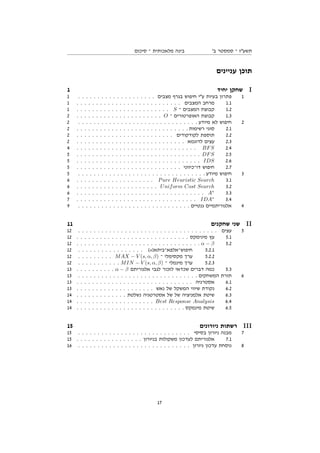 ‫סיכום‬ ‫־‬ ‫מלאכותית‬ ‫בינה‬ '‫ב‬ ‫סמסטר‬ ‫־‬ ‫תשעז‬
‫עניינים‬ ‫תוכן‬
1 ‫יחיד‬ ‫שחקן‬ I
1 . . . . . . . . . . . . . . . . . . . . ‫מצבים‬ ‫בגרף‬ ‫חיפוש‬ ‫עי‬ ‫בעיות‬ ‫פתרון‬ 1
1 . . . . . . . . . . . . . . . . . . . . . . . . . . . ‫המצבים‬ ‫מרחב‬ 1.1
1 . . . . . . . . . . . . . . . . . . . . . . . . S ‫־‬ ‫המצבים‬ ‫קבוצת‬ 1.2
2 . . . . . . . . . . . . . . . . . . . . . . O ‫־‬ ‫האופרטורים‬ ‫קבוצת‬ 1.3
2 . . . . . . . . . . . . . . . . . . . . . . . . . . . . . . . ‫מיודע‬ ‫לא‬ ‫חיפוש‬ 2
2 . . . . . . . . . . . . . . . . . . . . . . . . . . . . . ‫רשימות‬ ‫סוגי‬ 2.1
2 . . . . . . . . . . . . . . . . . . . . . . . . . ‫לקודקודים‬ ‫תוספת‬ 2.2
2 . . . . . . . . . . . . . . . . . . . . . . . . . . . . ‫לדוגמא‬ ‫עצים‬ 2.3
4 . . . . . . . . . . . . . . . . . . . . . . . . . . . . . . . BFS 2.4
5 . . . . . . . . . . . . . . . . . . . . . . . . . . . . . . . . DFS 2.5
5 . . . . . . . . . . . . . . . . . . . . . . . . . . . . . . . . IDS 2.6
5 . . . . . . . . . . . . . . . . . . . . . . . . . . . ‫דו־כיווני‬ ‫חיפוש‬ 2.7
5 . . . . . . . . . . . . . . . . . . . . . . . . . . . . . . . . . ‫מיודע‬ ‫חיפוש‬ 3
6 . . . . . . . . . . . . . . . . . . . . Pure Heuristic Search 3.1
6 . . . . . . . . . . . . . . . . . . . . . Uniform Cost Search 3.2
6 . . . . . . . . . . . . . . . . . . . . . . . . . . . . . . . . . A∗
3.3
7 . . . . . . . . . . . . . . . . . . . . . . . . . . . . . . . IDA∗
3.4
9 . . . . . . . . . . . . . . . . . . . . . . . . . . . . . ‫גנטיים‬ ‫אלגוריתמיים‬ 4
11 ‫שחקנים‬ ‫שני‬ II
12 . . . . . . . . . . . . . . . . . . . . . . . . . . . . . . . . . . . . ‫עצים‬ 5
12 . . . . . . . . . . . . . . . . . . . . . . . . . . . . . ‫מינימקס‬ ‫עץ‬ 5.1
12 . . . . . . . . . . . . . . . . . . . . . . . . . . . . . . . . α − β 5.2
12 . . . . . . . . . . . . . . . . . (s)‫חיפוש־אלפא־ביתא‬ 5.2.1
12 . . . . . . . . . MAX − V (s, α, β) ‫־‬ ‫מקסימלי‬ ‫ערך‬ 5.2.2
12 . . . . . . . . . . . MIN − V (s, α, β) ‫־‬ ‫מינמלי‬ ‫ערך‬ 5.2.3
13 . . . . . . . . . . α − β ‫אלגוריתם‬ ‫לגבי‬ ‫לזכור‬ ‫שכדאי‬ ‫דברים‬ ‫כמה‬ 5.3
13 . . . . . . . . . . . . . . . . . . . . . . . . . . . . . . . ‫המשחקים‬ ‫תורת‬ 6
13 . . . . . . . . . . . . . . . . . . . . . . . . . . . . . . ‫אסטרגיה‬ 6.1
13 . . . . . . . . . . . . . . . . . . . . ‫נאש‬ ‫של‬ ‫המשקל‬ ‫שיווי‬ ‫נקודת‬ 6.2
14 . . . . . . . . . . . . . ‫נשלטת‬ ‫אסטרטגיה‬ ‫של‬ ‫של‬ ‫אלמניציה‬ ‫שיטת‬ 6.3
14 . . . . . . . . . . . . . . . . . . . . Best Response Analysis 6.4
14 . . . . . . . . . . . . . . . . . . . . . . . . . . . . ‫מינמקס‬ ‫שיטת‬ 6.5
15 ‫ניורונים‬ ‫רשתות‬ III
15 . . . . . . . . . . . . . . . . . . . . . . . . . . . . . ‫בסיסי‬ ‫ניורון‬ ‫מבנה‬ 7
15 . . . . . . . . . . . . . . . . . ‫בניורון‬ ‫משקולות‬ ‫לעדכון‬ ‫אלגוריתם‬ 7.1
16 . . . . . . . . . . . . . . . . . . . . . . . . . . . . . ‫ניורון‬ ‫עדכון‬ ‫נוסחת‬ 8
17
 
