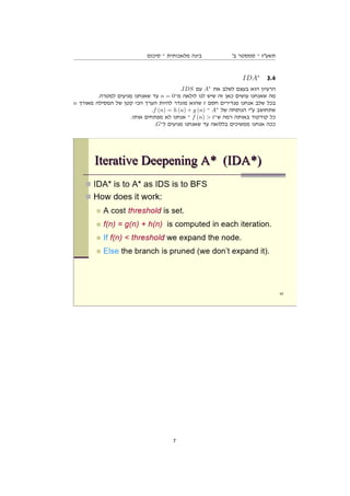 ‫סיכום‬ ‫־‬ ‫מלאכותית‬ ‫בינה‬ '‫ב‬ ‫סמסטר‬ ‫־‬ ‫תשעז‬
IDA∗
3.4
.IDS ‫עם‬ A∗
‫את‬ ‫לשלב‬ ‫בעצם‬ ‫הוא‬ ‫הרעיון‬
.‫למטרה‬ ‫מגיעים‬ ‫שאנחנו‬ ‫עד‬ n = 0‫מ־‬ ‫לולאה‬ ‫לנו‬ ‫שיש‬ ‫זה‬ ‫כאן‬ ‫עושים‬ ‫שאנחנו‬ ‫מה‬
n ‫מאורך‬ ‫המסילה‬ ‫של‬ ‫קטן‬ ‫הכי‬ ‫הערך‬ ‫להיות‬ ‫מוגדר‬ ‫שהוא‬ t ‫חסם‬ ‫מגדירים‬ ‫אנחנו‬ ‫שלב‬ ‫בכל‬
.f (n) = h (n) + g (n) ‫־‬ A∗
‫של‬ ‫הנוסחה‬ ‫עי‬ ‫שתחושב‬
.‫אותו‬ ‫מפתחים‬ ‫לא‬ ‫אנחנו‬ ‫־‬ f (n)  t‫ש־‬ ‫רמה‬ ‫באותה‬ ‫קודקוד‬ ‫כל‬
.G‫ל־‬ ‫מגיעים‬ ‫שאנחנו‬ ‫עד‬ ‫בללואה‬ ‫ממשיכים‬ ‫אנחנו‬ ‫ככה‬
7
 