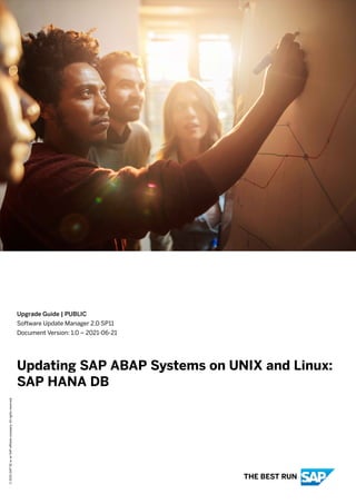 Upgrade Guide | PUBLIC
Software Update Manager 2.0 SP11
Document Version: 1.0 – 2021-06-21
Updating SAP ABAP Systems on UNIX and Linux:
SAP HANA DB
©
2021
SAP
SE
or
an
SAP
affiliate
company.
All
rights
reserved.
THE BEST RUN
 