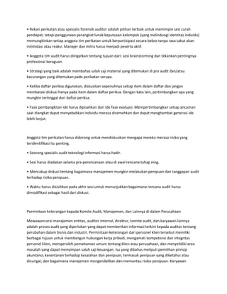 • Rekan perikatan atau spesialis forensik auditor adalah pilihan terbaik untuk memimpin sesi curah
pendapat, tetapi penggunaan perangkat lunak keputusan kelompok (yang melindungi identitas individu)
memungkinkan setiap anggota tim perikatan untuk berpartisipasi secara bebas tanpa rasa takut akan
intimidasi atau reaksi. Manajer dan mitra harus menjadi peserta aktif.
• Anggota tim audit harus diingatkan tentang tujuan dari: sesi brainstorming dan tekankan pentingnya
profesional keraguan.
• Strategi yang baik adalah membahas salah saji material yang ditemukan di pra audit dan/atau
kecurangan yang ditemukan pada perikatan serupa.
• Ketika daftar periksa digunakan, diskusikan sepenuhnya setiap item dalam daftar dan jangan
membatasi diskusi hanya pada item dalam daftar periksa. Dengan kata lain, pertimbangkan apa yang
mungkin tertinggal dari daftar periksa.
• Fase pembangkitan ide harus dipisahkan dari ide fase evaluasi. Mempertimbangkan setiap ancaman
saat diangkat dapat menyebabkan individu merasa diremehkan dan dapat menghambat generasi ide
lebih lanjut.
Anggota tim perikatan harus didorong untuk mendiskusikan mengapa mereka merasa risiko yang
teridentifikasi itu penting.
• Seorang spesialis audit teknologi informasi harus hadir.
• Sesi harus diadakan selama pra-perencanaan atau di awal rencana tahap ning.
• Mencakup diskusi tentang bagaimana manajemen mungkin melakukan penipuan dan tanggapan audit
terhadap risiko penipuan.
• Waktu harus disisihkan pada akhir sesi untuk menunjukkan bagaimana rencana audit harus
dimodifikasi sebagai hasil dari diskusi.
Permintaan keterangan kepada Komite Audit, Manajemen, dan Lainnya di dalam Perusahaan
Mewawancarai manajemen entitas, auditor internal, direktur, komite audit, dan karyawan lainnya
adalah proses audit yang diperlukan yang dapat memberikan informasi terkini kepada auditor tentang
perubahan dalam bisnis dan industri. Permintaan keterangan dari personel klien tersebut memiliki
berbagai tujuan untuk membangun hubungan kerja pribadi, mengamati kompetensi dan integritas
personel klien, memperoleh pemahaman umum tentang klien atau perusahaan, dan menyelidiki area
masalah yang dapat menyimpan salah saji keuangan. Isu yang dibahas meliputi pemilihan prinsip
akuntansi; kerentanan terhadap kesalahan dan penipuan, termasuk penipuan yang diketahui atau
dicurigai; dan bagaimana manajemen mengendalikan dan memantau risiko penipuan. Karyawan
 
