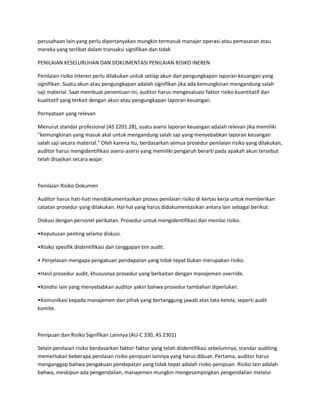 perusahaan lain yang perlu dipertanyakan mungkin termasuk manajer operasi atau pemasaran atau
mereka yang terlibat dalam transaksi signifikan dan tidak
PENILAIAN KESELURUHAN DAN DOKUMENTASI PENILAIAN RISIKO INEREN
Penilaian risiko interen perlu dilakukan untuk setiap akun dan pengungkapan laporan keuangan yang
signifikan. Suatu akun atau pengungkapan adalah signifikan jika ada kemungkinan mengandung salah
saji material. Saat membuat penentuan ini, auditor harus mengevaluasi faktor risiko kuantitatif dan
kualitatif yang terkait dengan akun atau pengungkapan laporan keuangan.
Pernyataan yang relevan
Menurut standar profesional (AS 2201.28), suatu asersi laporan keuangan adalah relevan jika memiliki
"kemungkinan yang masuk akal untuk mengandung salah saji yang menyebabkan laporan keuangan
salah saji secara material." Oleh karena itu, berdasarkan semua prosedur penilaian risiko yang dilakukan,
auditor harus mengidentifikasi asersi-asersi yang memiliki pengaruh berarti pada apakah akun tersebut
telah disajikan secara wajar.
Penilaian Risiko Dokumen
Auditor harus hati-hati mendokumentasikan proses penilaian risiko di kertas kerja untuk memberikan
catatan prosedur yang dilakukan. Hal-hal yang harus didokumentasikan antara lain sebagai berikut:
Diskusi dengan personel perikatan. Prosedur untuk mengidentifikasi dan menilai risiko.
•Keputusan penting selama diskusi.
•Risiko spesifik diidentifikasi dan tanggapan tim audit.
• Penjelasan mengapa pengakuan pendapatan yang tidak tepat bukan merupakan risiko.
•Hasil prosedur audit, khususnya prosedur yang berkaitan dengan manajemen override.
•Kondisi lain yang menyebabkan auditor yakin bahwa prosedur tambahan diperlukan.
•Komunikasi kepada manajemen dan pihak yang bertanggung jawab atas tata kelola, seperti audit
komite.
Penipuan dan Risiko Signifikan Lainnya (AU-C 330, AS 2301)
Selain penilaian risiko berdasarkan faktor-faktor yang telah diidentifikasi sebelumnya, standar auditing
memerlukan beberapa penilaian risiko penipuan lainnya yang harus dibuat. Pertama, auditor harus
menganggap bahwa pengakuan pendapatan yang tidak tepat adalah risiko penipuan. Risiko lain adalah
bahwa, meskipun ada pengendalian, manajemen mungkin mengesampingkan pengendalian melalui
 