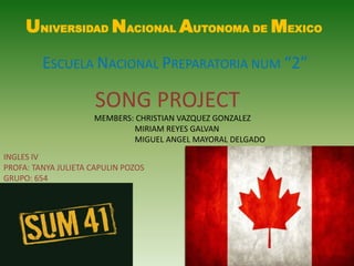 UNIVERSIDAD NACIONAL AUTONOMA DE MEXICO ESCUELA NACIONAL PREPARATORIA NUM “2” SONG PROJECT MEMBERS: CHRISTIAN VAZQUEZ GONZALEZ                                                               MIRIAM REYES GALVAN                                                               MIGUEL ANGEL MAYORAL DELGADO INGLES IV  PROFA: TANYA JULIETA CAPULIN POZOS GRUPO: 654 