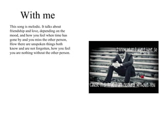 With me This song is melodic. It talks about friendship and love, depending on the mood, and how you feel when time has gone by and you miss the other person, How there are unspoken things both know and are not forgotten, how you feel you are nothing without the other person. 