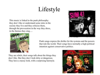Lifestyle This music is linked to the punk philosophy: they don´t like or understand some rules in the society they live and they criticize them, through the provocation in the way they dress, in the themes they sing.....   Punk songs express the dislike for the systems and the powers that rule the world. Their songs have normally a high political intention against conservative politics. They are rebels, their songs talk about the things they don´t like. But they don´t look dirty or dangerous. They have a messy look, with a surprising hairstyle. 