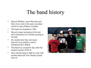 The band history Deryck  Whibley , Jason  Mccaslin  and Steve Jocz went to the same secondary school in Ajax (Ontario, Canada) The band was founded in 1996. Deryck (singer and guitars) first met Steve (drummer) in a friends meeting in Nevada. Six months later they met Jason (bassist) in an audition, and he introduced Dave Baksh. The band was created 41 days after the summer started: SUM 41. Dave left the band in 2006 to work with another band and Tom Thacker joined Sum 41. 