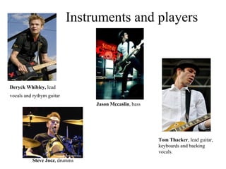 Instruments and players Deryck Whibley,  lead vocals and rythym guitar   Jason Mccaslin , bass Tom Thacker , lead guitar, keyboards and backing vocals. Steve Jocz , drumms 