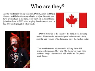Who are they? All the band members are canadian. Deryck, Jason and Steve first met as kids in secondary school ( in Ajax, Ontario), and have always been in the band. Tom was born in Toronto and joined the band in 2007, after helping them in some tours. He had previously played in other bands. Deryck Whibley is the leader of the band. He is the song writer: this means he writes the lyrics and the music. He is also the lead vocalist of the band, and plays the rhythm guitar.  This band is famous because they  do long tours with many performances. They also film their own video clips for their songs. The band was also one of the first punk-rock  bands. 