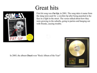 Great hits First hit song was  Fat Lip , in 2001. The song takes it name form the slang term used for  a swollen lip after being punched in the face in a fight in the street. The verses talked about how they were growing in the suburbs, going to parties and hanging out with friends, causing trouble. In 2005 , the album  Chuck   won "Rock Album of the Year"   