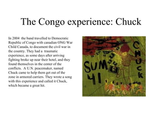 The Congo experience: Chuck In 2004  the band travelled to Democratic Republic of Congo with canadian ONG War Child Canada, to document the civil war in the country. They had a  traumatic experience, as some days after arriving fighting broke up near their hotel, and they found themselves in the center of the conflicts.  A U.N. peacemaker, named Chuck came to help them get out of the zone in armored carriers. They wrote a song with this experience and called it Chuck, which became a great hit. 