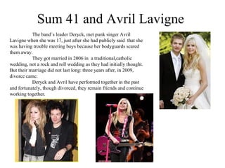 Sum 41 and Avril Lavigne The band´s leader Deryck, met punk singer Avril Lavigne when she was 17, just after she had  publicly said  that she was having trouble meeting boys because her bodyguards scared them away . They got married in 2006 in  a traditional,catholic wedding, not a rock and roll wedding as they had initially thought. But their marriage did not last long: three years after, in 2009, divorce came. Deryck and Avril have performed together in the past and fortunately, though divorced, they remain friends and continue working together. 