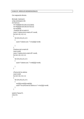 SUMA DE ARREGLOS BIDIMENSIONALES
Con asignación directa.
#include <iostream>
using namespace std;
int main () {
int ma[3][3]={15,2,8,1,4,3,2,8,4};
int mb[3][3]={3,4,16,5,9,7,6,5,2};
int mc[3][3];
//valores de la matriz A
cout<<"valores de la matriz A"<<endl;
for (int i=0; i<3; i++)
{
for (int j=0; j<3; j++)
{
cout<<"valores son: "<<ma[i][j]<<endl;
}
}
//valores de la matriz B
cout<<endl;
cout<<"valores de la matriz B"<<endl;
for (int i=0; i<3; i++)
{
for (int j=0; j<3; j++)
{
cout<<"valores son: "<<mb[i][j]<<endl;
}
}
//Suma de los valores
cout<<endl;
for (int i=0; i<3; i++)
{
for (int j=0; j<3; j++)
{
mc[i][j]=ma[i][j]+mb[i][j];
cout<<"la suma de los valores es "<<mc[i][j]<<endl;
}
}
system ("pause");
return 0;
}
 