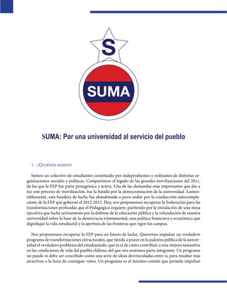  

SUMA: Por una universidad al servicio del pueblo

1.- ¿Quiénes somos?
 
Somos un colectivo de estudiantes constituido por independientes y militantes de distintas organizaciones sociales y políticas. Compartimos el legado de las grandes movilizaciones del 2011,
de las que la FEP fue parte protagónica y activa. Una de las demandas más importantes que dio a
luz este proceso de movilización, fue la batalla por la democratización de la universidad. Lamentablemente, esta bandera de lucha fue abandonada a poco andar por la conducción autocomplaciente de la FEP que gobernó el 2012-2013. Hoy, nos proponemos recuperar la Federación para las
transformaciones profundas que el Pedagógico requiere, partiendo por la instalación de una mesa
ejecutiva que luche activamente por la defensa de la educación pública y la refundación de nuestra
universidad sobre la base de la democracia triestamental, una política financiera y económica que
dignifique la vida estudiantil y la apertura de las fronteras que rigen los campus.
Nos proponemos recuperar la FEP para un futuro de lucha. Queremos impulsar un verdadero
programa de transformaciones estructurales, que tienda a poner en la palestra pública de la universidad el verdadero problema del estudiantado, que es el de cómo contribuir a una mejora sustantiva
en las condiciones de vida del pueblo chileno, del que nos sentimos parte integrante. Un programa
no puede ni debe ser concebido como una serie de ideas desvinculadas entre sí, para resultar más
atractivos a la hora de conseguir votos. Un programa es el mínimo común que permite impulsar

 