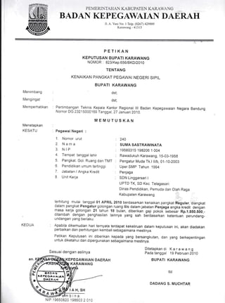 PE. IER.IT.{F1.{ L{B UPATE  L{R .,  C
Menimbang
Mengingat
Memperhatikan
Menetapkan
KESATU
KEDUA
BADAN KEPE GAWAIAN DAE,R.AH
JI. A. Yani No. I Telp. (0267) ,129889
Kararvang-41315
PETIKAN
KEPUTUSAN BUPATT KARAWANG
NOMOR : 823/Kep.656/BKD/2010
TENTANG
KENAIKAN PANGKAT PEGAWAI NEGERI SIPIL
BUPATI KARAWANG
dst;
' dst;
: Pertimbangan Teknis Kepala Kantor Regional lll Badan Kepegawaian Negara Bandung
Nornor DG.23215000169 Tanggat, 2Z Januari 2010.
MEMUTUSKAN
:
: Pegawai Negeri :
1. Nornor urut : 240
2. Nam? I SUMASASTRAW|NATA
3. NIP : i958031S1982061004
4. Tempat tanggar rahir : Rawadukuh Karawang, 1s-03-1g5g
5. Pangkat. Got. Ruang dan TMT : pengatur Muda Tk.l ll/b, 01-10-2003
6. Pendidikan umum tertinggi : Uper.SMp'Tahun 1994
7. Jabatan / Angka Kredit : penjaga
8. Unit Kerja : SDN Linggarsari I
UPTD TK, SD Kec. Tetagasari
Dinas pendidikan, pemuda dan Olalr Raga
Kabupaten Karawang ;,,
';:
terhitung mulai tanggal 01 APRIL 2010 berdasarkan kenaikan pangkat ftSjuter, di6ngkat
dalam pangkat Pengatur golongan ruang ll/c dalam jabatan Penjagi angtifreOit dengan
masa kerja golongan 21 tahun 10 bulan, diberikan gaji poko-k lebesir Rp.1.gS0.500,-
ditambah dengan
.
penghasilan lainnya yang sah berdasarkan ketentuan perundang-
updangan yang berlaku.
: Apabila dikemudian hari ternyata terdapat kekeliruan dalam keputusan ini, akan diadakan
perbaikan dan perhitungan kembali sebagaimana mestinya.
Petikan Keputusan ini diberikan kepada yang bersangkutan, dan yang berkepentingan
untuk diketahui dan dipergunakan sebagaimana mestinyi.
Ditetapkandi Karawang
Pada tanggal 'l 9 Pebrua ri 2010
BUPATI KARAWANG
ttd
DADANG S. MUCHTAR
Sesuai dengan aslinya
KEPEGAWAIAN DAERAH
KARAWANG//+
rfta I*t
*L
s
KEeEga*^t^^,
DAERAH
 