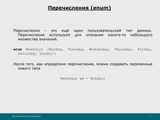 http://www.slideshare.net/IgorShkulipa 5
Перечисления (enum)
Перечисления - это ещё один пользовательский тип данных.
Перечисления используют для описания какого-то небольшого
множества значений.
enum WeekDays {Monday, Tuesday, Wednesday, Thursday, Friday,
Saturday, Sunday};
После того, как определено перечисление, можно создавать переменные
нового типа
WeekDays wd = Monday;
 