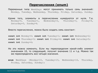 http://www.slideshare.net/IgorShkulipa 6
Перечисления (enum)
Переменные типа WeekDays могут принимать только семь значений:
Monday, Tuesday, Wednesday, Thursday, Friday, Saturday, Sunday.
Кроме того, элементы в перечислении нумеруются от нуля. Т.е.
Monday=0, Tuesday=1, Wednesday=2, Thursday=3, Friday=4,
Saturday=5, Sunday=6.
Вместо перечисления, можно было создать семь констант:
const int Monday=0; const int Tuesday=1; const int Wednesday=2;
const int Thursday=3; const int Friday=4; const int Saturday=5;
const int Sunday=6;
Но это можно изменить. Если мы переопределим какой-либо элемент
значением 10, то следующий, получит значение 11 и т.д. Можно так
же переопределить все четыре значения.
enum WeekDays {Monday=10, Tuesday=15, Wednesday=16, Thursday,
Friday, Saturday, Sunday};
 