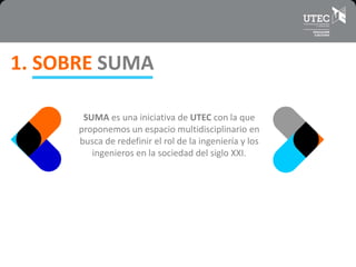 1. SOBRE SUMA
SUMA es una iniciativa de UTEC con la que
proponemos un espacio multidisciplinario en
busca de redefinir el rol de la ingeniería y los
ingenieros en la sociedad del siglo XXI.
 