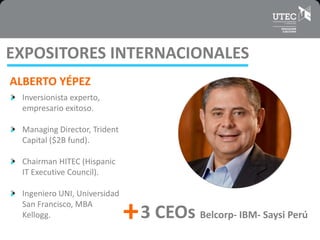 EXPOSITORES INTERNACIONALES
ALBERTO YÉPEZ
Inversionista experto,
empresario exitoso.
Managing Director, Trident
Capital ($2B fund).
Chairman HITEC (Hispanic
IT Executive Council).
Ingeniero UNI, Universidad
San Francisco, MBA
Kellogg. 3 CEOs Belcorp- IBM- Saysi Perú+
 