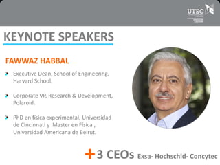 FAWWAZ HABBAL
Executive Dean, School of Engineering,
Harvard School.
Corporate VP, Research & Development,
Polaroid.
PhD en física experimental, Universidad
de Cincinnati y Master en Física ,
Universidad Americana de Beirut.
KEYNOTE SPEAKERS
+3 CEOs Exsa- Hochschid- Concytec
 