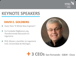 DAVID E. GOLDBERG
Autor libro “A Whole New Engineer”.
Co-Fundador BigBeacon.org,
Transformando Educación en
Ingeniería.
PhD, Master y bachiller en Ingeniería
Civil, Universidad de Michigan.
KEYNOTE SPEAKERS
3 CEOs San Fernando - G&M - Cisco+
 