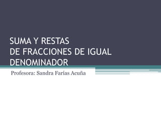 SUMA Y RESTAS 
DE FRACCIONES DE IGUAL 
DENOMINADOR 
Profesora: Sandra Farías Acuña 
 