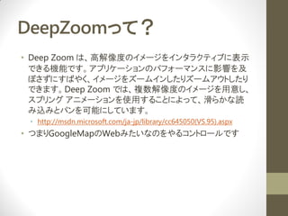 DeepZoomäƣ
? Deep Zoom ϡ߽ȤΥ`򥤥󥿥饯ƥ֤˱ʾ
  ǤCܤǤץꥱ`Υѥե`ޥ󥹤Ӱ푤
  ܤˤФ䤯`򥺩`।󤷤ꥺ`ॢȤ
  ǤޤDeep Zoom Ǥϡ}ȤΥ`⤷
  ץ ˥`ʹä뤳Ȥˤäơ餫i
  zߤȥѥܤˤƤޤ
 ? http://msdn.microsoft.com/ja-jp/library/cc645050(VS.95).aspx
? ĤޤGoogleMapWebߤʤΤ륳ȥ`Ǥ
 