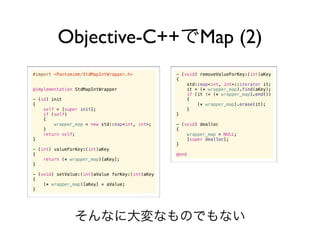 Objective-C++                                   Map (2)
#import <Pantomime/StdMapIntWrapper.h>           - (void) removeValueForKey:(int)aKey
                                                 {
                                                     std::map<int, int>::iterator it;
@implementation StdMapIntWrapper                     it = (* wrapper_map).find(aKey);
                                                     if (it != (* wrapper_map).end())
- (id) init                                          {
{                                                        (* wrapper_map).erase(it);
    self = [super init];                             }
    if (self)                                    }
    {
        wrapper_map = new std::map<int, int>;    - (void) dealloc
    }                                            {
    return self;                                     wrapper_map = NULL;
}                                                    [super dealloc];
                                                 }
- (int) valueForKey:(int)aKey
{                                                @end
    return (* wrapper_map)[aKey];
}

- (void) setValue:(int)aValue forKey:(int)aKey
{
    (* wrapper_map)[aKey] = aValue;
}
 