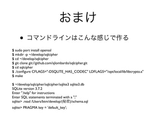 •
$ sudo port install openssl
$ mkdir -p ~/develop/sqlcipher
$ cd ~/develop/sqlcipher
$ git clone git://github.com/sjlombardo/sqlcipher.git
$ cd sqlcipher
$ ./conﬁgure CFLAGS="-DSQLITE_HAS_CODEC" LDFLAGS="/opt/local/lib/libcrypto.a"
$ make

$ ~/develop/sqlcipher/sqlcipher/sqlite3 sqlite3.db
SQLite version 3.7.2
Enter ".help" for instructions
Enter SQL statements terminated with a ";"
sqlite> .read /Users/btm/develop/(      )/schema.sql
sqlite> PRAGMA key = 'default_key';
 