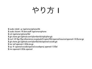 1

$ sudo mkdir -p /opt/smartphone/lib
$ sudo chown -R btm:staff /opt/smartphone
$ cd /opt/smartphone/lib/
$ git clone git://github.com/sjlombardo/sqlcipher.git
$ curl -O ftp://ftp.infoscience.co.jp/pub/Crypto/SSL/openssl/source/openssl-1.0.0a.tar.gz
$ git clone git://github.com/sjlombardo/openssl-xcode.git
$ tar zxf openssl-1.0.0a.tar.gz
$ cp -fr openssl-xcode/openssl.xcodeproj openssl-1.0.0a/
$ mv openssl-1.0.0a openssl
 