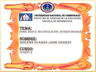 TEMA:
SUMA, RESTA, MULTIPLICACIÓN, DIVISIÓN BINARIA
NOMBRE:
ANILEMA GUAMÁN JAIME GERMÁN
CURSO:
CUARTO A
Universidad nacional de Chimborazo
Facultad de ciencias de la educación
Escuela de informática
 