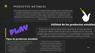 d
Solucion
Son aquellos productos en los que se cumplen todas las reglas que se mantienen fijas,
en ellos el resultado se puede deducir de manera simple. Esto quiere decir que,
muchas veces, no es necesario realizar alguna operación de multiplicación para
comprobar si el producto es correcto o no. Para cada producto existe una fórmula de
factorización.
15
PRODUCTOS NOTABLES
Utilidad de los productos notables
Al igual que las demás operaciones matemáticas, en este caso de los
productos notables, podemos decir que su utilidad radica en que nos
facilitan algunos procesos matemáticos. Se puede llegar a resultados de
manera más rápida solamente tomando en cuenta sus criterios.
Tipos de productos notables
Binomio cuadrado: Conocido también como un
cuadrado de un binomio y se ha convertido en el
producto notable que es más usado.
Binomio al cubo: Estos también
pertenecen a los productos notables y
se trata de una expresión que se usa
comúnmente en el álgebra para
referirse a un par de términos en los
que se pueden aplicar sumas o restas.
Binomios conjugados: Al referirnos a
este tipo específico e binomios,
estamos hablando de un producto
notable el cual se encuentra formado
por un par de binomios.
PLAY
PLAY
PLAY
 