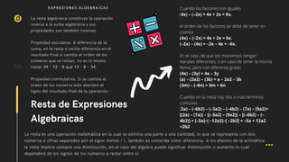 La resta es una operación matemática en la cual se elimina una parte a una cantidad, lo que se representa con dos
números o cifras separados por el signo menos (-), también es conocida como diferencia. A los efectos de la aritmética
la resta implica siempre una disminución, en el caso del álgebra puede significar disminución o aumento lo cual
dependerá de los signos de los números a restar entre sí.
La resta algebraica constituye la operación
inversa a la suma algebraica y sus
propiedades son también inversas.
Propiedad asociativa. A diferencia de la
suma, en la resta si existe diferencia en el
resultado final si cambia el orden de los
números que se restan, no es lo mismo
restar 34 - 12 - 8 que 12 - 8 – 34.
Propiedad conmutativa. Si se cambia el
orden de los números esto afectara el
signo del resultado final de la operación.
d
Cuando los factores son iguales
(4x) – (–2x) = 4x + 2x = 6x.
el orden de los factores se debe de tener en
cuenta:
(4x) – (–2x) = 4x + 2x = 6x.
(–2x) – (4x) = –2x – 4x = –6x.
En el caso de que los monomios tengan
literales diferentes, o en caso de tener la misma
literal, pero con diferente grado
(4x) – (3y) = 4x – 3y
(a) – (2a2) – (3b) = a – 2a2 – 3b
(3m) – (–6n) = 3m + 6n
Cuando en la resta hay dos o más términos
comunes
(2a) – (–6b2) – (–3a2) – (–4b2) – (7a) – (9a2)=
[(2a) – (7a)] – [(–3a2) – (9a2)] – [(–6b2) – (–
4b2)] = [–5a]–[ –12a2]–[ –2b2] = –5a + 12a2
+2b2
06
Resta de Expresiones
Algebraicas
EXPRESIONES ALGEBRAICAS
 