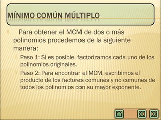 

Para obtener el MCM de dos o más
polinomios procedemos de la siguiente
manera:




Paso 1: Si es posible, factorizamos cada uno de los
polinomios originales.
Paso 2: Para encontrar el MCM, escribimos el
producto de los factores comunes y no comunes de
todos los polinomios con su mayor exponente.

 