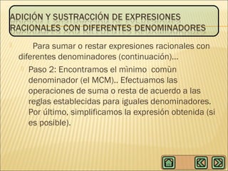 

Para sumar o restar expresiones racionales con
diferentes denominadores (continuación)…
 Paso 2: Encontramos el mìnimo comùn
denominador (el MCM).. Efectuamos las
operaciones de suma o resta de acuerdo a las
reglas establecidas para iguales denominadores.
Por último, simplificamos la expresión obtenida (si
es posible).

 