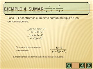 3
5
+
x−3 x+2


Paso 3: Encontramos el mìnimo comùn mùltiplo de los
denominadores.
3( x + 2) + 5( x − 3)
( x − 3)( x + 2)
3 x + 6 + 5 x − 15
=
( x − 3)( x + 2)
=




Eliminamos los paréntesis
Y resolvemos

8x − 9
=
( x − 3)( x + 2)

Simplificamos los términos semejantes (Respuesta)

 