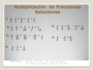 Multiplicación de Fracciones
                 Soluciones
1)   2 ·1= 2 ÷ 2 =1
     3 2   6   2  3

 2) 1 · 2    =     2 ÷ 2 =1                  5)   1 ·3 =3         ÷3= 1
    4 7           28   2  14                      9 8   72         3 24

3)    2 · 6 = 12 ÷        12 = 1
      3 20    60          12   5             6)   2 ·     4 =8
                                                  9       3  27

4)    1 ·1 = 1
      8 2   16



     Soluciones    19. 5/7 ; 20. 1/22 ; 21. -7/6 ; 22. 1/2
                    23. 34/55 ; 24. 19/20 ; 25. 1/4 ; 26. 4/9
 