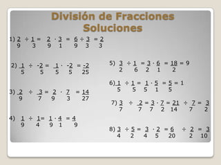 División de Fracciones
                    Soluciones
1) 2 ÷ 1 =   2 ·3 = 6÷3 =2
   9   3     9 1    9 3  3


2) 1 ÷ -2 =    1 · -2 = -2   5) 3 ÷ 1 = 3 · 6 = 18 = 9
   5    5      5    5  25       2   6 2 1        2

                             6) 1 ÷ 1 = 1 · 5 = 5 = 1
3) 2   ÷   3 = 2 · 7 = 14       5   5 5 1       5
   9       7   9   3   27
                             7) 3   ÷   2 = 3 · 7 = 21 ÷ 7 = 3
                                7       7 7 2 14        7    2
4)   1 ÷ 1= 1 · 4 = 4
     9   4  9 1      9
                             8) 3 ÷ 5 = 3 · 2 = 6    ÷ 2 = 3
                                4   2   4 5    20      2 10
 