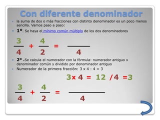 Con diferente denominador
   la suma de dos o más fracciones con distinto denominador es un poco menos
    sencilla. Vamos paso a paso:
   1º. Se haya el mínimo común múltiplo de los dos denominadores

    3            4
          +             =
    4            2                   4
   2º .Se calcula el numerador con la fórmula: numerador antiguo x
    denominador común y dividido por denominador antiguo
   Numerador de la primera fracción: 3 x 4 : 4 = 3

                                3 x 4 = 12 / 4 =
    3            4
           +             =
    4            2                     4
 