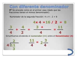 Con diferente denominador
   3º Se procede como en el primer caso (dado que las
   fracciones tienen el mimos denominador)

   Numerador de la segunda fracción: 4 x 4 : 2 = 8


                          4 x 4 = 16 / 2 = 8
   3           4            3 +         11
         +           =                        =
   4          2                  4                   4
Simplificamos dividendo el numerador (11) entre el Denominador (4)


   2                   11 =   3
                            2
4 11                    4     4
   3
 