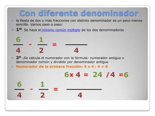 Con diferente denominador
   la Resta de dos o más fracciones con distinto denominador es un poco menos
    sencilla. Vamos paso a paso:
   1º. Se haya el mínimo común múltiplo de los dos denominadores

    6            1
           -             =
    4            2                   4
   2º .Se calcula el numerador con la fórmula: numerador antiguo x
    denominador común y dividido por denominador antiguo
   Numerador de la primera fracción: 6 x 4 : 4 = 6

                                6 x 4 = 24 / 4 =
    6            1
            -            =
    4            2                      4
 