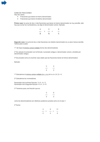 SUMA DE FRACCIONES
Hay dos casos:
    • Fracciones que tienen el mismo denominador;
    • Fracciones que tienen el distinto denominador

Primer caso: la suma de dos ó más fracciones que tienen el mismo denominador es muy sencilla, sólo
hay que sumar los numeradores y se deja el denominador común. Ejemplo:

                                     4                        2               6
                                    ----          +          ----   =        ---
                                     5                        5               5



Segundo caso: la suma de dos o más fracciones con distinto denominador es un poco menos sencilla.
Vamos paso a paso:

1º. Se haya el mínimo común múltiplo de los dos denominadores

2º Se calcula el numerador con la fórmula: numerador antiguo x denominador común y dividido por
denominador antiguo

3º Se procede como en el primer caso (dado que las fracciones tienen el mimos denominador)

Ejemplo:

                                                       3             4
                                                      ----          ----
                                                       4             2

1º Calculamos el mínimo común múltiplo (m. c. m.) el m.c.m. (4, 2) = 4.

2º Calculamos los numeradores.

Numerador de la primera fracción: 3 x 4 : 4 = 3
Numerador de la segunda fracción: 4 x 4 : 2 = 8

3º Tenemos pues una fracción que es:

                                                       3             8
                                                      ----          ----
                                                       4             4

como los denominadores son idénticos podemos sumarla como en el caso 1.

4º Suma:

                                            3                   8          11
                                           ----       +        ---- =      ---
                                            4                   4           4
 