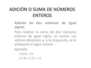 ADICIÓN O SUMA DE NÚMEROS
ENTEROS
Adición de dos números de igual
signos.
Para realizar la suma de dos números
enteros de igual signo, se suman sus
valores absolutos y, a la respuesta, se le
antepone el signo común .
ejemplo:
6+8 = 14
(-4) + (-7) = -11
 