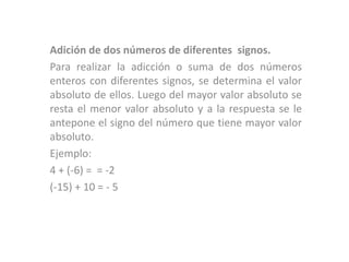 Adición de dos números de diferentes signos.
Para realizar la adicción o suma de dos números
enteros con diferentes signos, se determina el valor
absoluto de ellos. Luego del mayor valor absoluto se
resta el menor valor absoluto y a la respuesta se le
antepone el signo del número que tiene mayor valor
absoluto.
Ejemplo:
4 + (-6) = = -2
(-15) + 10 = - 5
 