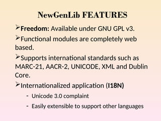 NewGenLib FEATURES
Freedom: Available under GNU GPL v3.
Functional modules are completely web
based.
Supports international standards such as
MARC-21, AACR-2, UNICODE, XML and Dublin
Core.
Internationalized application (I18N)
- Unicode 3.0 complaint
- Easily extensible to support other languages
 