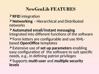 NewGenLib FEATURES
RFID integration
Networking – Hierarchical and Distributed
networks
Automated email/instant messaging
integrated into different functions of the software
Form letters are configurable and use XML-
based OpenOffice templates
Extensive use of set up parameters enabling
easy configuration of the software to suit specific
needs, e.g., in defining patron privileges
Supports multi-user and multiple security
levels
 