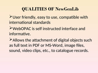 QUALITIES OF NewGenLib
User friendly, easy to use, compatible with
international standards
WebOPAC is self instructed interface and
informative.
Allows the attachment of digital objects such
as full text in PDF or MS-Word, image files,
sound, video clips, etc., to catalogue records.
 
